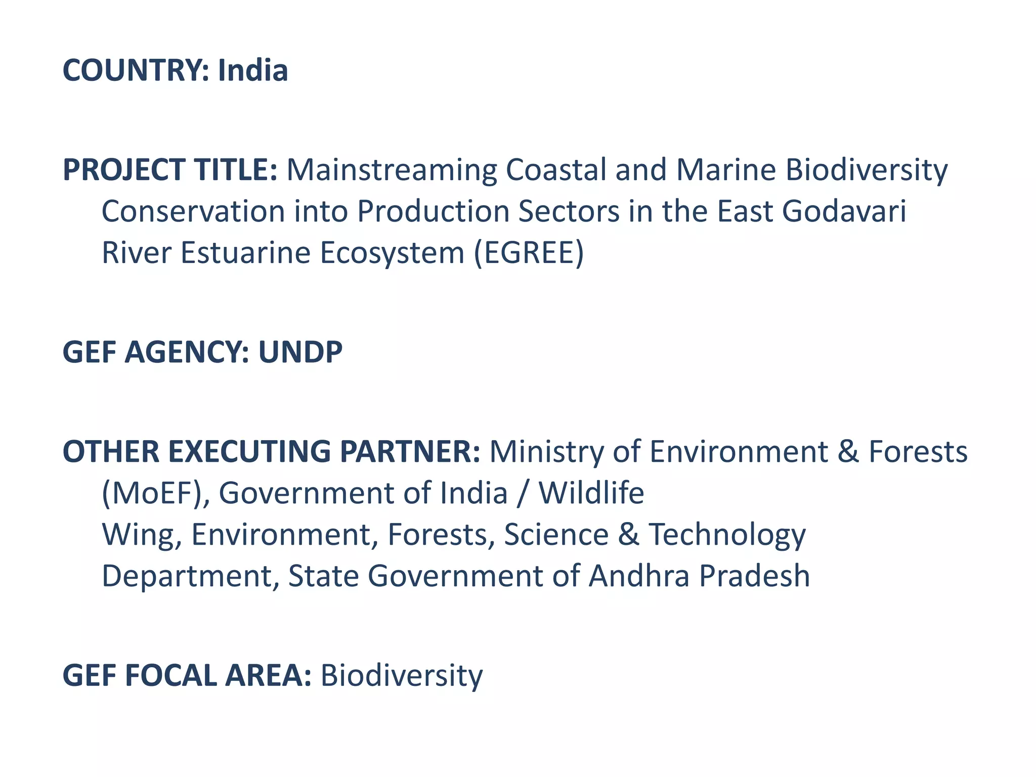 COUNTRY: India

PROJECT TITLE: Mainstreaming Coastal and Marine Biodiversity
  Conservation into Production Sectors in the East Godavari
  River Estuarine Ecosystem (EGREE)

GEF AGENCY: UNDP

OTHER EXECUTING PARTNER: Ministry of Environment & Forests
  (MoEF), Government of India / Wildlife
  Wing, Environment, Forests, Science & Technology
  Department, State Government of Andhra Pradesh

GEF FOCAL AREA: Biodiversity
 