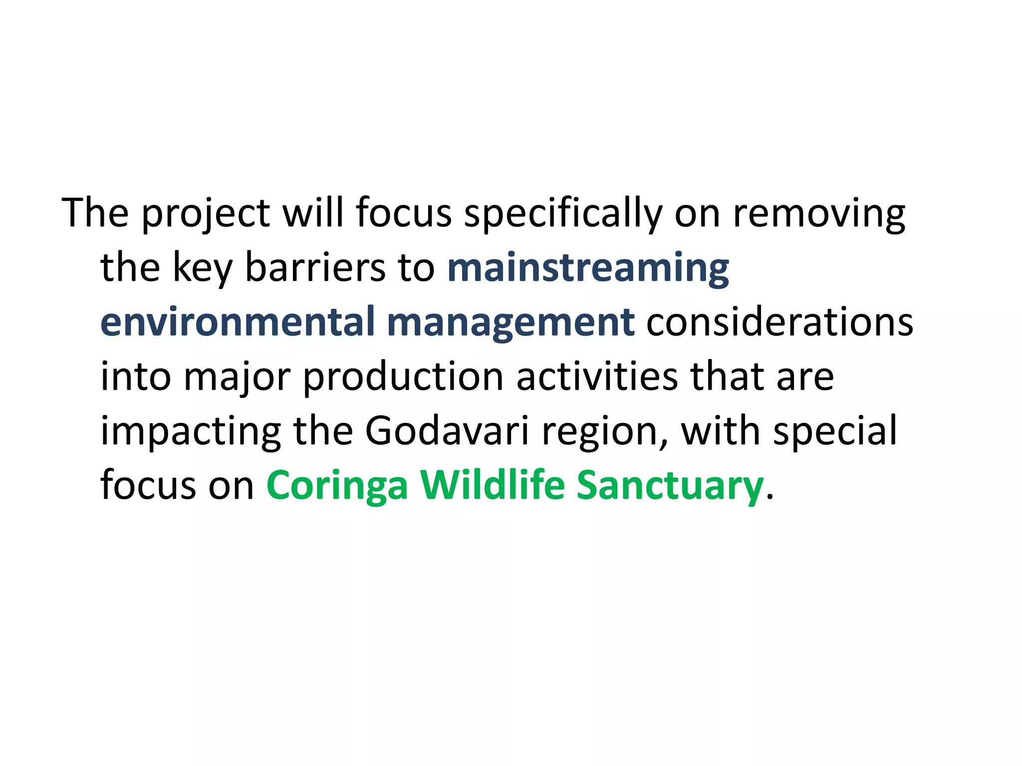 The project will focus specifically on removing
  the key barriers to mainstreaming
  environmental management considerations
  into major production activities that are
  impacting the Godavari region, with special
  focus on Coringa Wildlife Sanctuary.
 