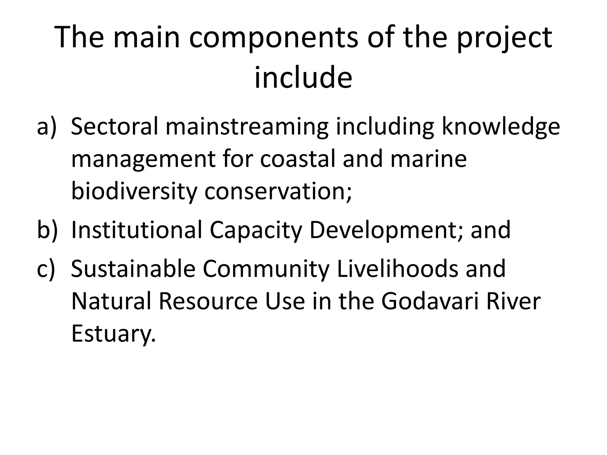The main components of the project
             include
a) Sectoral mainstreaming including knowledge
   management for coastal and marine
   biodiversity conservation;
b) Institutional Capacity Development; and
c) Sustainable Community Livelihoods and
   Natural Resource Use in the Godavari River
   Estuary.
 