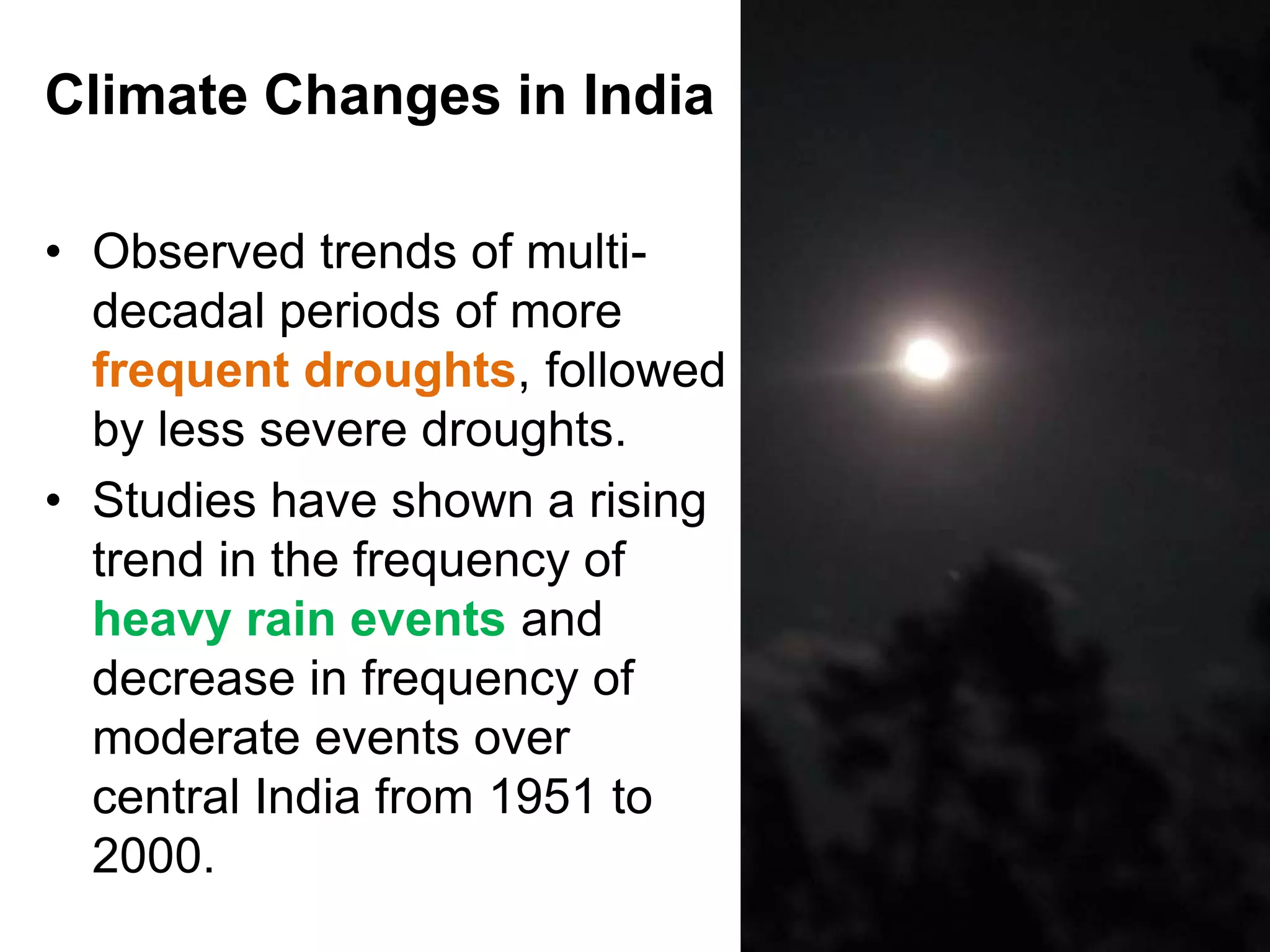Climate Changes in India

• Observed trends of multi-
  decadal periods of more
  frequent droughts, followed
  by less severe droughts.
• Studies have shown a rising
  trend in the frequency of
  heavy rain events and
  decrease in frequency of
  moderate events over
  central India from 1951 to
  2000.
                                5
 