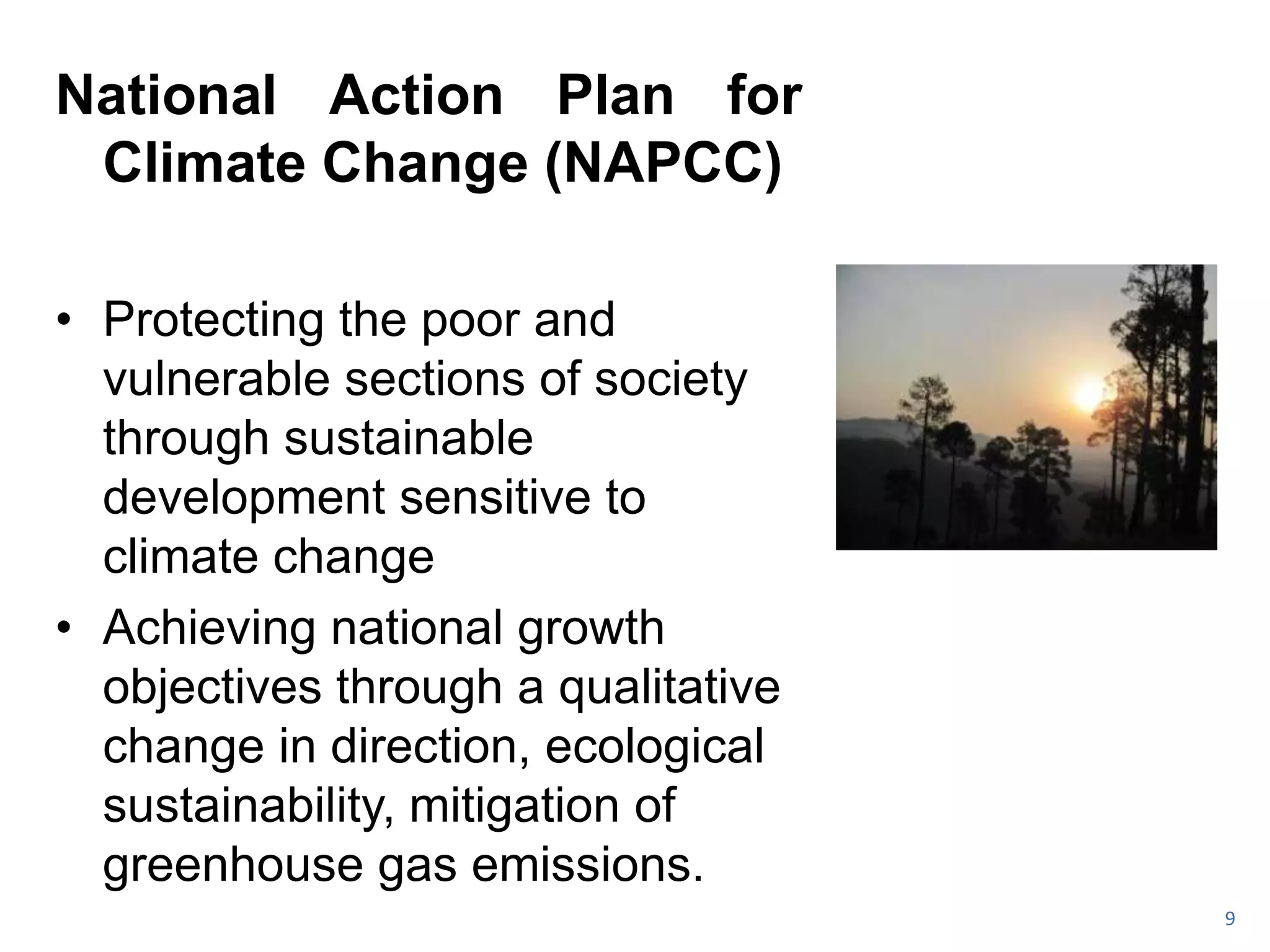 National Action Plan for
 Climate Change (NAPCC)

• Protecting the poor and
  vulnerable sections of society
  through sustainable
  development sensitive to
  climate change
• Achieving national growth
  objectives through a qualitative
  change in direction, ecological
  sustainability, mitigation of
  greenhouse gas emissions.
                                     9
 