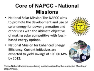 Core of NAPCC - National
                  Missions
• National Solar Mission:The NAPCC aims
  to promote the development and use of
  solar energy for power generation and
  other uses with the ultimate objective
  of making solar competitive with fossil-
  based energy options.
• National Mission for Enhanced Energy
  Efficiency: Current initiatives are
  expected to yield savings of 10,000 MW
  by 2012.

These National Missions are being institutionalized by the respective Ministries/
Departments.
 