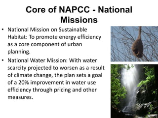 Core of NAPCC - National
                 Missions
• National Mission on Sustainable
  Habitat: To promote energy efficiency
  as a core component of urban
  planning.
• National Water Mission: With water
  scarcity projected to worsen as a result
  of climate change, the plan sets a goal
  of a 20% improvement in water use
  efficiency through pricing and other
  measures.
 