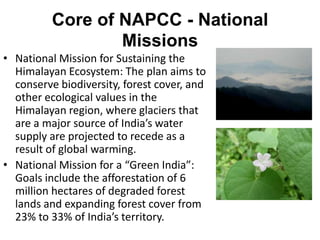 Core of NAPCC - National
                  Missions
• National Mission for Sustaining the
  Himalayan Ecosystem: The plan aims to
  conserve biodiversity, forest cover, and
  other ecological values in the
  Himalayan region, where glaciers that
  are a major source of India’s water
  supply are projected to recede as a
  result of global warming.
• National Mission for a “Green India”:
  Goals include the afforestation of 6
  million hectares of degraded forest
  lands and expanding forest cover from
  23% to 33% of India’s territory.
 