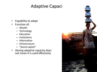 Adaptive Capacity

• Capability to adapt
• Function of:
    –   Wealth
    –   Technology
    –   Education
    –   Institutions
    –   Information
    –   Infrastructure
    –   “Social capital”
• Having adaptive capacity does
  not mean it is used effectively
 