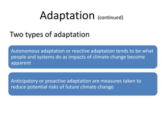 Adaptation (continued)
Two types of adaptation
Autonomous adaptation or reactive adaptation tends to be what
people and systems do as impacts of climate change become
apparent


Anticipatory or proactive adaptation are measures taken to
reduce potential risks of future climate change
 