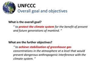 UNFCCC
      Overall goal and objectives

What is the overall goal?
  “ to protect the climate system for the benefit of present
  and future generations of mankind. ”


What are the further objectives?
  “ to achieve stabilisation of greenhouse gas
  concentrations in the atmosphere at a level that would
  prevent dangerous anthropogenic interference with the
  climate system. ”
 