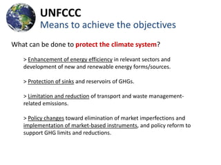 UNFCCC
         Means to achieve the objectives
What can be done to protect the climate system?
   > Enhancement of energy efficiency in relevant sectors and
   development of new and renewable energy forms/sources.

   > Protection of sinks and reservoirs of GHGs.

   > Limitation and reduction of transport and waste management-
   related emissions.

   > Policy changes toward elimination of market imperfections and
   implementation of market-based instruments, and policy reform to
   support GHG limits and reductions.
 