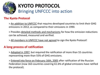 KYOTO PROTOCOL
           Bringing UNFCCC into action
The Kyoto Protocol
   > An addition to UNFCCC that requires developed countries to limit their GHG
   emissions in 2012, as compared to their emissions in 1990.
   > Provides detailed methods and mechanisms for how the emission reductions
   can be achieved, measured and verified.
   > All members in UNFCCC have not agreed to sign the Kyoto Protocol!

A long process of ratification
   > Adopted in 1997, but required the ratification of more than 55 countries
   representing more than 55% of GHG emissions.
   > Entered into force on February 16th, 2005 after ratification of the Russian
   Federation (now 163 countries covering 61.6% of global emissions have ratified
   the protocol).
 