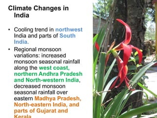 Climate Changes in
  India

• Cooling trend in northwest
  India and parts of South
  India.
• Regional monsoon
  variations: increased
  monsoon seasonal rainfall
  along the west coast,
  northern Andhra Pradesh
  and North-western India,
  decreased monsoon
  seasonal rainfall over
  eastern Madhya Pradesh,
  North-eastern India, and
  parts of Gujarat and
 