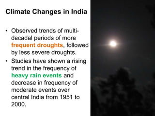 Climate Changes in India

• Observed trends of multi-
  decadal periods of more
  frequent droughts, followed
  by less severe droughts.
• Studies have shown a rising
  trend in the frequency of
  heavy rain events and
  decrease in frequency of
  moderate events over
  central India from 1951 to
  2000.
                                5
 