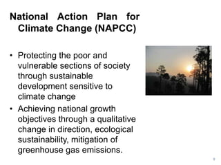 National Action Plan for
 Climate Change (NAPCC)

• Protecting the poor and
  vulnerable sections of society
  through sustainable
  development sensitive to
  climate change
• Achieving national growth
  objectives through a qualitative
  change in direction, ecological
  sustainability, mitigation of
  greenhouse gas emissions.
                                     9
 