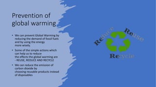 Prevention of
global warming
• We can prevent Global Warming by
reducing the demand of fossil fuels
and by using the energy
more wisely.
• Some of the simple actions which
can help us to reduce
the effects the global warming are
- REUSE, REDUCE AND RECYCLE
• We can reduce the emission of
carbon dioxide by
choosing reusable products instead
of disposables
 