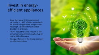 Invest in energy-
efficient appliances
• Since they were first implemented
nationally in 1987, efficiency standards
for dozens of appliances and products
have kept 2.3 billion tons of carbon
dioxide out of the air.
• That’s about the same amount as the
annual carbon pollution coughed up by
nearly 440 million cars.
• Energy efficiency is the lowest-cost way
to reduce emissions.
 