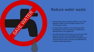 Reduce water waste
• Saving water reduces carbon pollution, too. That's
because it takes a lot of energy to pump, heat,
and treat your water.
• So take shorter showers, turn off the tap while
brushing your teeth, and switch to WaterSense-
labeled fixtures and appliances.
• The EPA estimates that if just one out of every 100
American homes were retrofitted with water-
efficient fixtures, about 100 million kilowatt-hours
of electricity per year would be saved 80,000 tons
of global warming pollution.
 