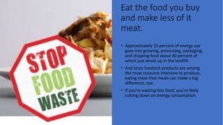 Eat the food you buy
and make less of it
meat.
• Approximately 15 percent of energy use
goes into growing, processing, packaging,
and shipping food about 40 percent of
which just winds up in the landfill.
• And since livestock products are among
the most resource-intensive to produce,
eating meat-free meals can make a big
difference, too.
• If you’re wasting less food, you’re likely
cutting down on energy consumption.
 