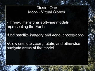 Cluster One
               Virtual Globes
            Maps - Virtual Globes

•Three-dimensional software models
representing the Earth

•Use satellite imagery and aerial photographs

•Allow users to zoom, rotate, and otherwise
navigate areas of the model.
 