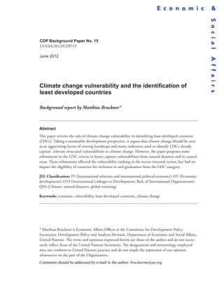 E c o n o m i c                 &




                                                                                                          S o c i a l
CDP Background Paper No. 15
ST/ESA/2012/CDP/15

June 2012




                                                                                                          A f f a i r s
Climate change vulnerability and the identification of
least developed countries

Background report by Matthias Bruckner*



Abstract
This paper reviews the role of climate change vulnerability in identifying least developed countries
(LDCs). Taking a sustainable development perspective, it argues that climate change should be seen
as an aggravating factor of existing handicaps and many indicators used to identify LDCs already
capture relevant structural vulnerabilities to climate change. However, the paper proposes some
refinements in the LDC criteria to better capture vulnerabilities from natural disasters and in coastal
areas. These refinements affected the vulnerability ranking in the recent triennial review, but had no
impact the eligibility of countries for inclusion in and graduation from the LDC category.

JEL Classification: F5 (International relations and international political economy); O1 (Economic
development); O19 (International Linkages to Development; Role of International Organizations);
Q54 (Climate; natural disasters; global warming)

Keywords: economic vulnerability, least developed countries, climate change




* Matthias Bruckner is Economic Affairs Officer at the Committee for Development Policy
Secretariat, Development Policy and Analysis Division, Department of Economic and Social Affairs,
United Nations. The views and opinions expressed herein are those of the author and do not neces-
sarily reflect those of the United Nations Secretariat. The designations and terminology employed
may not conform to United Nations practice and do not imply the expression of any opinion
whatsoever on the part of the Organization.
Comments should be addressed by e-mail to the author: brucknerm@un.org.
 