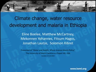 Climate change, water resource development and malaria in Ethiopia Eline Boelee, Matthew McCartney, Mekonnen Yohannes, Fitsum Hagos, Jonathan Lautze,  Solomon Kibret Presented at “Water and Health: Where Science Meets Policy,” The University of North Carolina at Chapel Hill, USA October 25-26 2010 