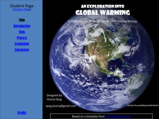 Student Page                                An Exploration into
 [Teacher Page]
                                       Global Warming
     Title                        A WebQuest for 9th to 10th grade Earth Science/Biology
 Introduction
     Task
    Process
  Evaluation
  Conclusion




                  Designed by
                  Jessica Quig

                  quig.jessica@gmail.com                                        picture by woodleywonderworks


    Credits
                                     Based on a template from The WebQuest Page
 