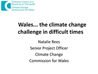 Wales... the climate change
challenge in difficult times
Natalie Rees
Senior Project Officer
Climate Change
Commission for Wales

 