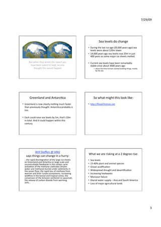 7/29/09 




                                                                    Sea levels do change 
                                                      •  During the last ice age (20,000 years ago) sea 
                                                         levels were about 120m lower. 
                                                      •  14,000 years ago sea levels rose 20m in just 
                                                         400 years as some major ice sheets melted. 

      But when they wrote the report you              •  Current sea levels have been remarkably 
       have been asked to read, no one                   stable since about 3000 years ago  
          thought this would happen                           •  about the Fme humans started building things, mostly 
                                                                 by the sea. 




       Greenland and AntarcFca                                So what might this look like: 
•  Greenland is now clearly melFng much faster        •  hZp://ﬂood.ﬁretree.net 
   than previously thought. AntarcFca probably is 
   too. 

•  Each could raise sea levels by 5m, that’s 10m 
   in total. And it could happen within this 
   century.  




          Will Steﬀen @ ANU 
                                                      What we are risking at a 2 degree rise: 
   says things can change in a hurry: 
  …the rapid disintegraFon of the large ice sheets    •    Sea levels 
  on Greenland and AntarFca or large scale and 
  uncontrollable feedbacks in the carbon cycle:       •    15‐40% plant and animal species 
  acFvaFon of the methane clathrates [frozen          •    Ocean acidiﬁcaFon 
  water and methane] buried under sediments in 
  the ocean ﬂoor, the rapid loss of methane from      •    Widespread drought and deserFﬁcaFon  
  warmer and drier tundra ecosystems, increasing      •    Increasing heatwaves 
  wildﬁres in the boreal and tropical zones, the      •    Monsoon failure 
  conversion of the Amozon rainforest to savannah, 
  the release of carbon dioxide from warming          •    Glacial water supply – Asia and South America 
  soils…                                              •    Loss of major agricultural lands 




                                                                                                                               3 
 