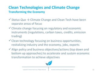 Clean Technologies and Climate Change Transforming the Economy Status Quo  -> Climate Change and Clean Tech have been separate areas of focus Climate change focusing on regulatory and economic instruments (regulations, carbon taxes, credits, emission trading) Clean technology focusing on business opportunities, revitalizing industry and the economy, jobs, exports Align policy and business objectives/actions (top down and bottom up approaches) to accelerate and sustain economic transformation to achieve objectives 