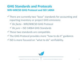 GHG Standards and Protocols WRI-WBCSD GHG Protocol and ISO 14064 There are currently two “base” standards for accounting and reporting inventory or project GHG emissions: De facto  - WRI/WBCSD GHG Protocol  De jure  – ISO 14064 GHG Standards These two standards are compatible. The GHG Protocol provides more “how to do it” guidance. ISO is more focused on “what to do” verifiability. 