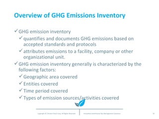 Overview of GHG Emissions Inventory GHG emission inventory quantifies and documents GHG emissions based on accepted standards and protocols attributes emissions to a facility, company or other organizational unit. GHG emission inventory generally is characterized by the following factors: Geographic area covered Entities covered Time period covered Types of emission sources/activities covered 