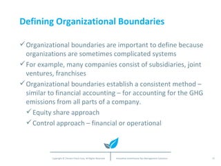 Defining Organizational Boundaries Organizational boundaries are important to define because organizations are sometimes complicated systems For example, many companies consist of subsidiaries, joint ventures, franchises Organizational boundaries establish a consistent method – similar to financial accounting – for accounting for the GHG emissions from all parts of a company. Equity share approach Control approach – financial or operational 
