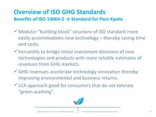 Overview of ISO GHG Standards Benefits of ISO 14064-2 -> Standard for Post Kyoto Modular “building block” structure of ISO standard more easily accommodates new technology – thereby saving time and costs.  Versatility to bridge initial investment decisions of new technologies and products with more reliable estimates of revenues from GHG markets. GHG revenues accelerate technology innovation thereby improving environmental and business returns. LCA approach good for consumers that do not tolerate “green washing”. 