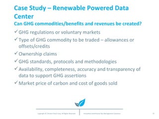 Case Study – Renewable Powered Data Center Can GHG commodities/benefits and revenues be created? GHG regulations or voluntary markets Type of GHG commodity to be traded – allowances or offsets/credits Ownership claims GHG standards, protocols and methodologies Availability, completeness, accuracy and transparency of data to support GHG assertions Market price of carbon and cost of goods sold 