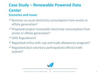 Case Study – Renewable Powered Data Center Scenarios and Issues Business as usual electricity consumption from onsite or offsite generation? Proposed project renewable electricity consumption from onsite or offsite generation? GHG Regulations? Regulated entity with cap and trade allowances program? Regulated (but voluntary participation) offset/credit system? 
