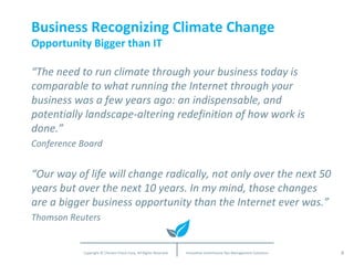Business Recognizing Climate Change Opportunity Bigger than IT “ The need to run climate through your business today is comparable to what running the Internet through your business was a few years ago: an indispensable, and potentially landscape-altering redefinition of how work is done.” Conference Board “ Our way of life will change radically, not only over the next 50 years but over the next 10 years. In my mind, those changes are a bigger business opportunity than the Internet ever was.” Thomson Reuters 