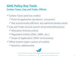 GHG Policy Key Tools Carbon Taxes, Cap and Trade, Offsets Carbon Taxes (and tax credits) Point of application (producer, consumer) Not economically efficient, but administratively easier Cap and Trade (closed system of permits/allocations) Allocation formula critical Regulated entities (25kt, 100kt, etc.) Scope of application (70%+ of economy) Offset System (open system of credits) Baseline, additionality 