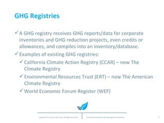 GHG Registries A GHG registry receives GHG reports/data for corporate inventories and GHG reduction projects, even credits or allowances, and compiles into an inventory/database.  Examples of existing GHG registries: California Climate Action Registry (CCAR) – now The Climate Registry Environmental Resources Trust (ERT) – now The American Climate Registry World Economic Forum Register (WEF) 