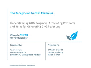 The Background to GHG Revenues Understanding GHG Programs, Accounting Protocols and Rules for Generating GHG Revenues Presented By: Tom Baumann CEO ClimateCHECK Director GHG Management Institute Presented To: CANARIE Green IT Ottawa Workshop March 4, 2009 Climate CHECK SET THE STANDARD TM Copyright © Climate Check Corporation. All Rights Reserved. 