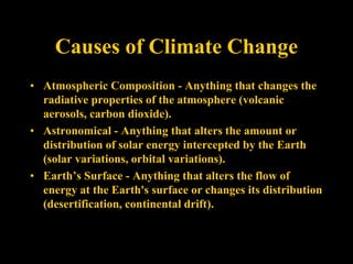 Causes of Climate Change
• Atmospheric Composition - Anything that changes the
radiative properties of the atmosphere (volcanic
aerosols, carbon dioxide).
• Astronomical - Anything that alters the amount or
distribution of solar energy intercepted by the Earth
(solar variations, orbital variations).
• Earth’s Surface - Anything that alters the flow of
energy at the Earth's surface or changes its distribution
(desertification, continental drift).
 