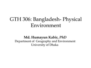 GTH 306: Bangladesh- Physical
Environment
Md. Humayun Kabir, PhD
Department of Geography and Environment
University of Dhaka
 