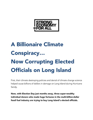 A Billionaire Climate
Conspiracy…
Now Corrupting Elected
Officials on Long Island
First, their climate destroying policies and denial of climate change science
helped cause billions of dollars in damage on Long Island during Hurricane
Sandy.
Now, with Election Day just months away, three super-wealthy
individual donors who made huge fortunes in the multi-billion-dollar
fossil fuel industry are trying to buy Long Island’s elected officials.
 