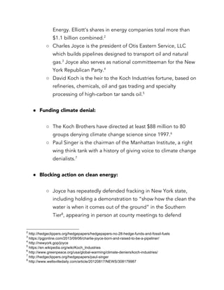 Energy. Elliott’s shares in energy companies total more than
$1.1 billion combined.2
○ Charles Joyce is the president of Otis Eastern Service, LLC
which builds pipelines designed to transport oil and natural
gas.3
Joyce also serves as national committeeman for the New
York Republican Party.4
○ David Koch is the heir to the Koch Industries fortune, based on
refineries, chemicals, oil and gas trading and specialty
processing of high-carbon tar sands oil.5
● Funding climate denial:
○ The Koch Brothers have directed at least $88 million to 80
groups denying climate change science since 1997.6
○ Paul Singer is the chairman of the Manhattan Institute, a right
wing think tank with a history of giving voice to climate change
denialists.7
● Blocking action on clean energy:
○ Joyce has repeatedly defended fracking in New York state,
including holding a demonstration to “show how the clean the
water is when it comes out of the ground” in the Southern
Tier8
, appearing in person at county meetings to defend
2
http://hedgeclippers.org/hedgepapers/hedgepapers-no-28-hedge-funds-and-fossil-fuels
3
https://pgjonline.com/2013/09/06/charlie-joyce-born-and-raised-to-be-a-pipeliner/
4
http://newyork.gop/joyce
5
https://en.wikipedia.org/wiki/Koch_Industries
6
http://www.greenpeace.org/usa/global-warming/climate-deniers/koch-industries/
7
http://hedgeclippers.org/hedgepapers/paul-singer
8
http://www.wellsvilledaily.com/article/20120817/NEWS/308179987
 