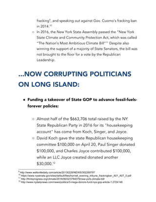 fracking9
, and speaking out against Gov. Cuomo’s fracking ban
in 2014.10
○ In 2016, the New York State Assembly passed the “New York
State Climate and Community Protection Act, which was called
“The Nation’s Most Ambitious Climate Bill”11
Despite also
winning the support of a majority of State Senators, the bill was
not brought to the floor for a vote by the Republican
Leadership.
...NOW CORRUPTING POLITICIANS
ON LONG ISLAND:
● Funding a takeover of State GOP to advance fossil-fuels-
forever policies:
○ Almost half of the $663,706 total raised by the NY
State Republican Party in 2016 for its "housekeeping
account" has come from Koch, Singer, and Joyce.
○ David Koch gave the state Republican housekeeping
committee $100,000 on April 20, Paul Singer donated
$100,000, and Charles Joyce contributed $100,000,
while an LLC Joyce created donated another
$30,000.12
9
http://www.wellsvilledaily.com/article/20130226/NEWS/302269797
10
https://www.nysenate.gov/sites/default/files/hornell_evening_tribune_frackingban_A01_A07_0.pdf
11
http://thinkprogress.org/climate/2016/06/02/3784079/new-york-climate-bill/
12
http://www.nydailynews.com/news/politics/3-mega-donors-fund-nys-gop-article-1.2724148
 