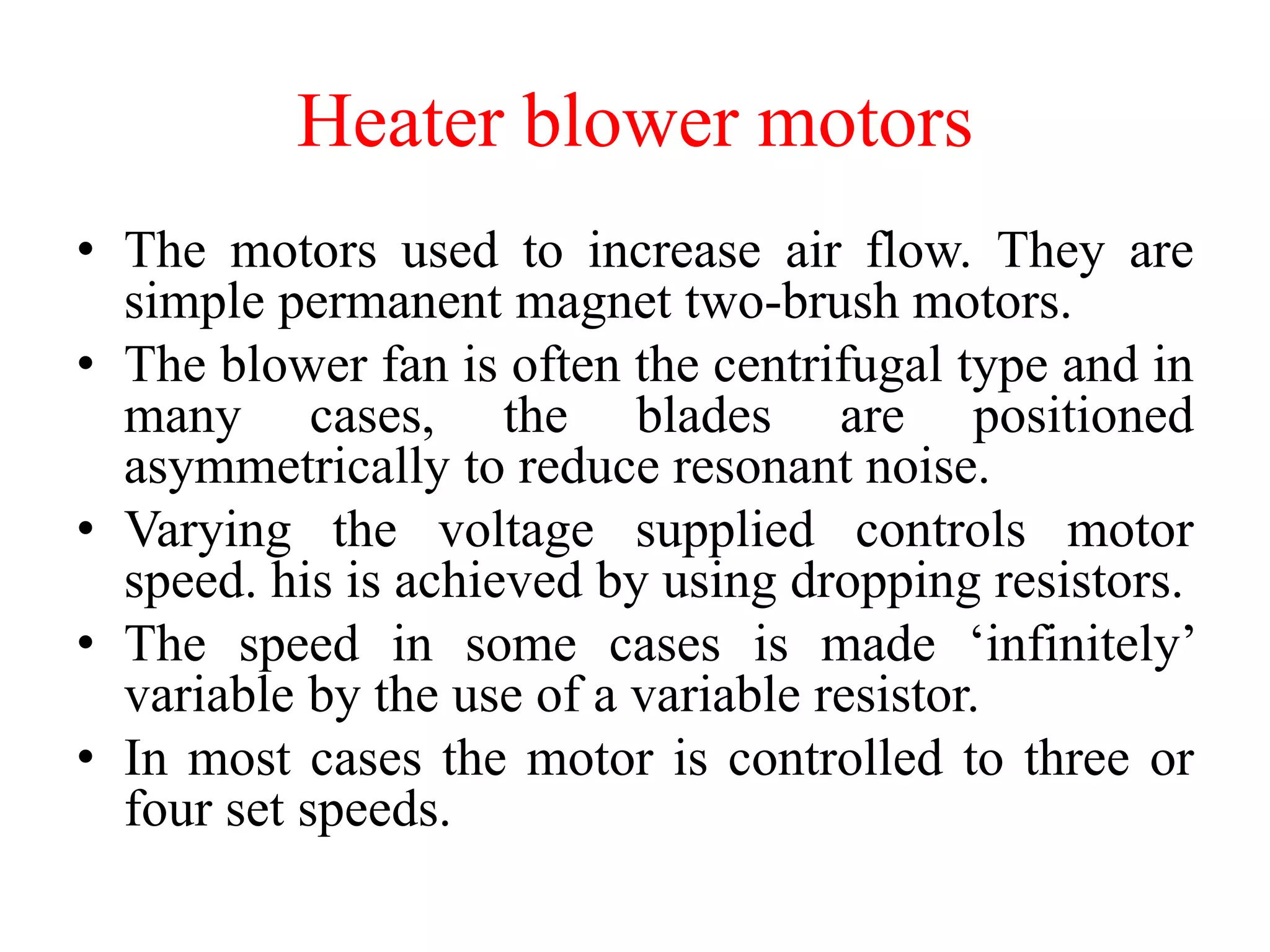 Heater blower motors
• The motors used to increase air flow. They are
simple permanent magnet two-brush motors.
• The blower fan is often the centrifugal type and in
many cases, the blades are positioned
asymmetrically to reduce resonant noise.
• Varying the voltage supplied controls motor
speed. his is achieved by using dropping resistors.
• The speed in some cases is made ‘infinitely’
variable by the use of a variable resistor.
• In most cases the motor is controlled to three or
four set speeds.
 