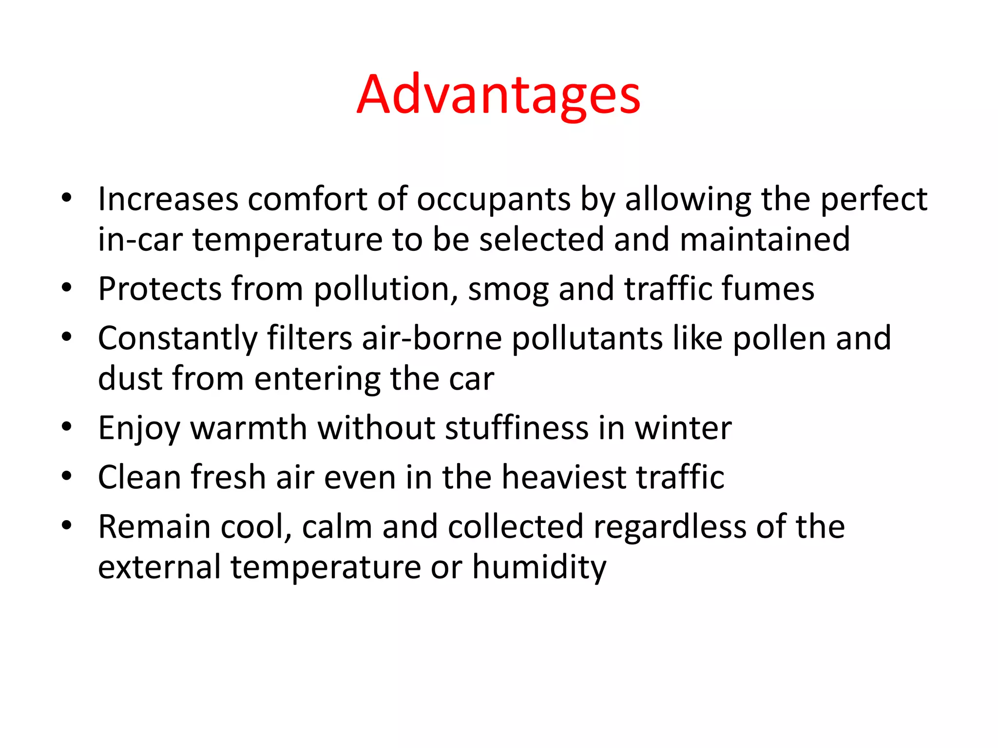 Advantages
• Increases comfort of occupants by allowing the perfect
in-car temperature to be selected and maintained
• Protects from pollution, smog and traffic fumes
• Constantly filters air-borne pollutants like pollen and
dust from entering the car
• Enjoy warmth without stuffiness in winter
• Clean fresh air even in the heaviest traffic
• Remain cool, calm and collected regardless of the
external temperature or humidity
 