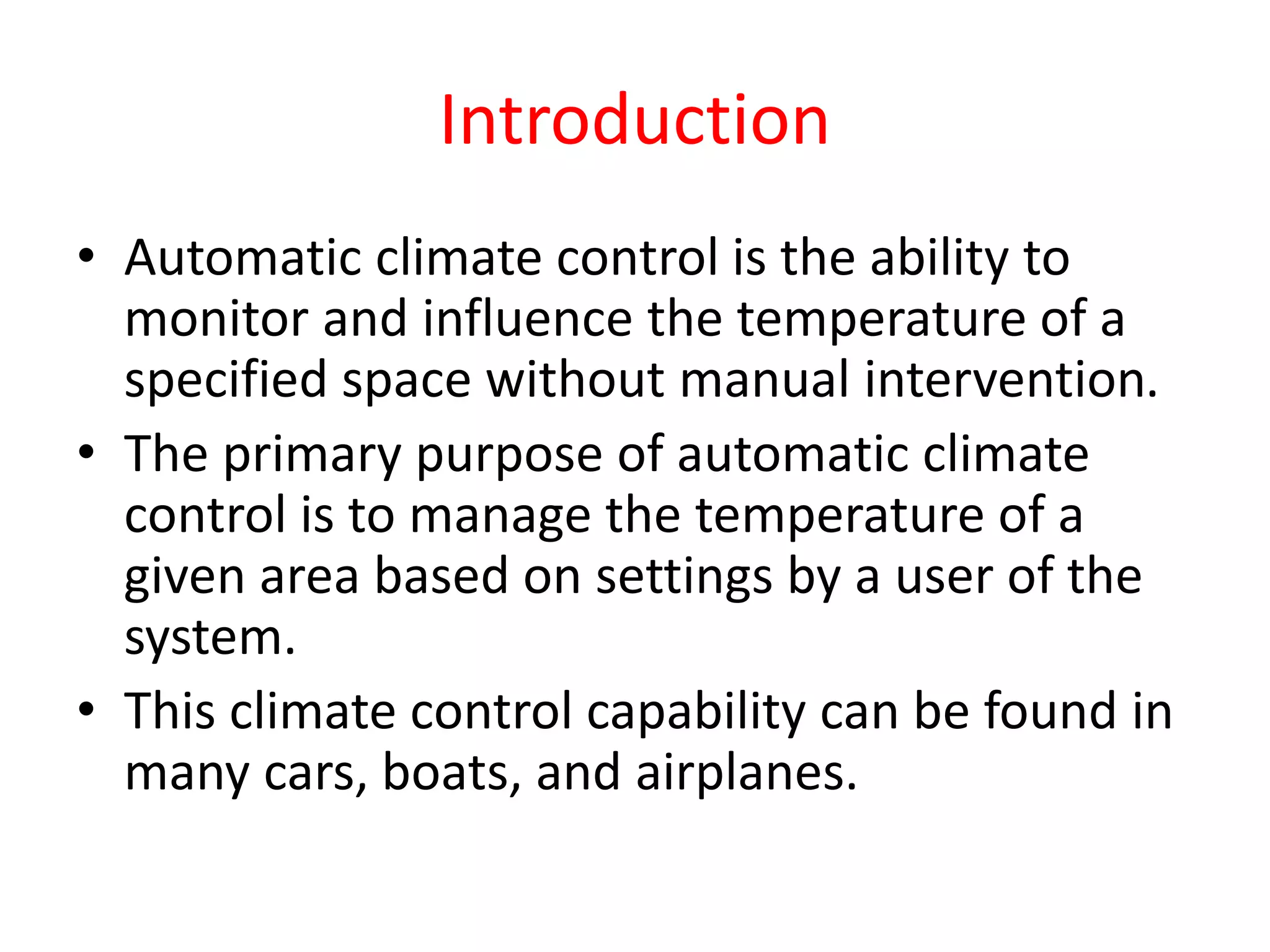 Introduction
• Automatic climate control is the ability to
monitor and influence the temperature of a
specified space without manual intervention.
• The primary purpose of automatic climate
control is to manage the temperature of a
given area based on settings by a user of the
system.
• This climate control capability can be found in
many cars, boats, and airplanes.
 