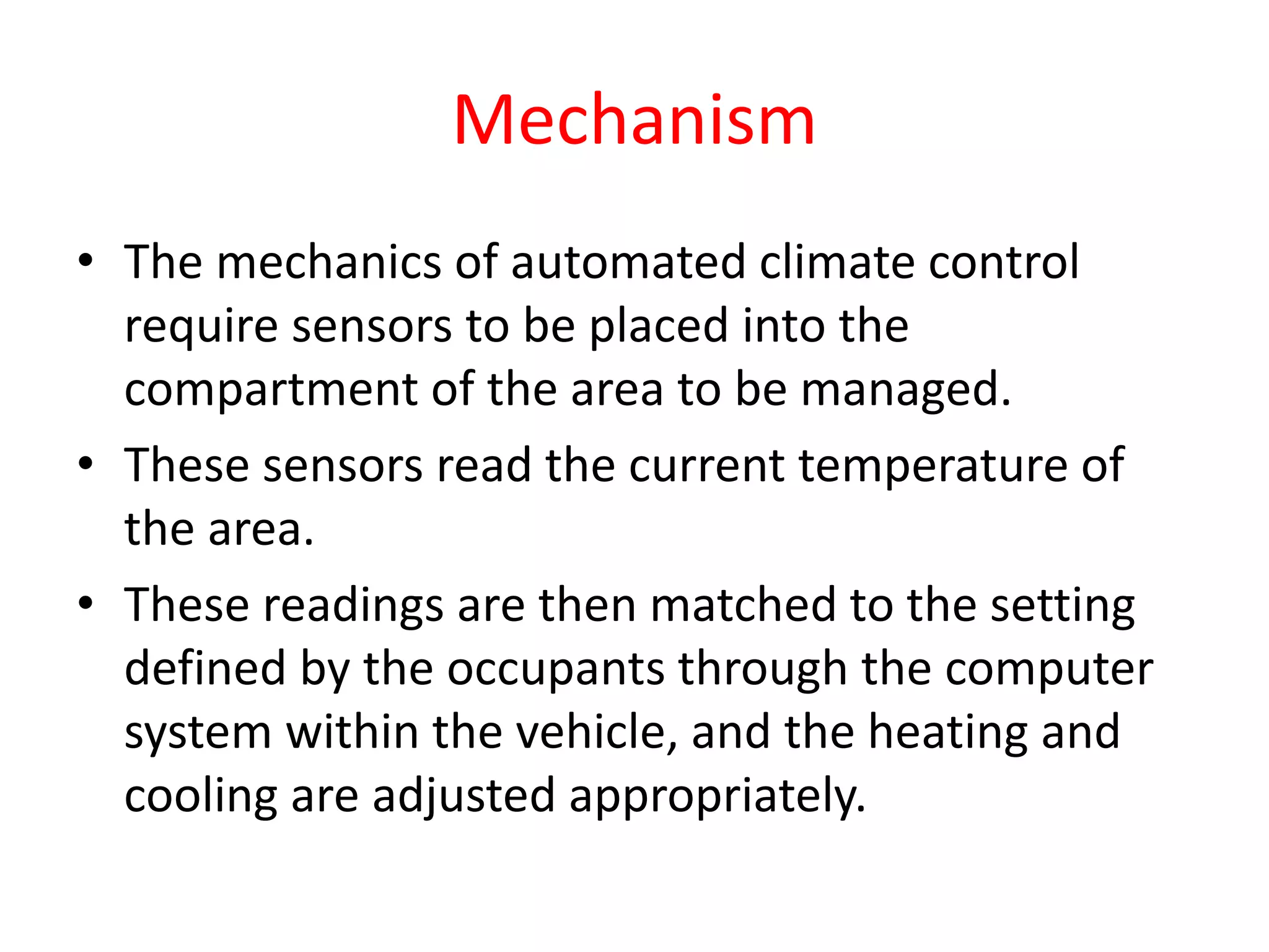 Mechanism
• The mechanics of automated climate control
require sensors to be placed into the
compartment of the area to be managed.
• These sensors read the current temperature of
the area.
• These readings are then matched to the setting
defined by the occupants through the computer
system within the vehicle, and the heating and
cooling are adjusted appropriately.
 