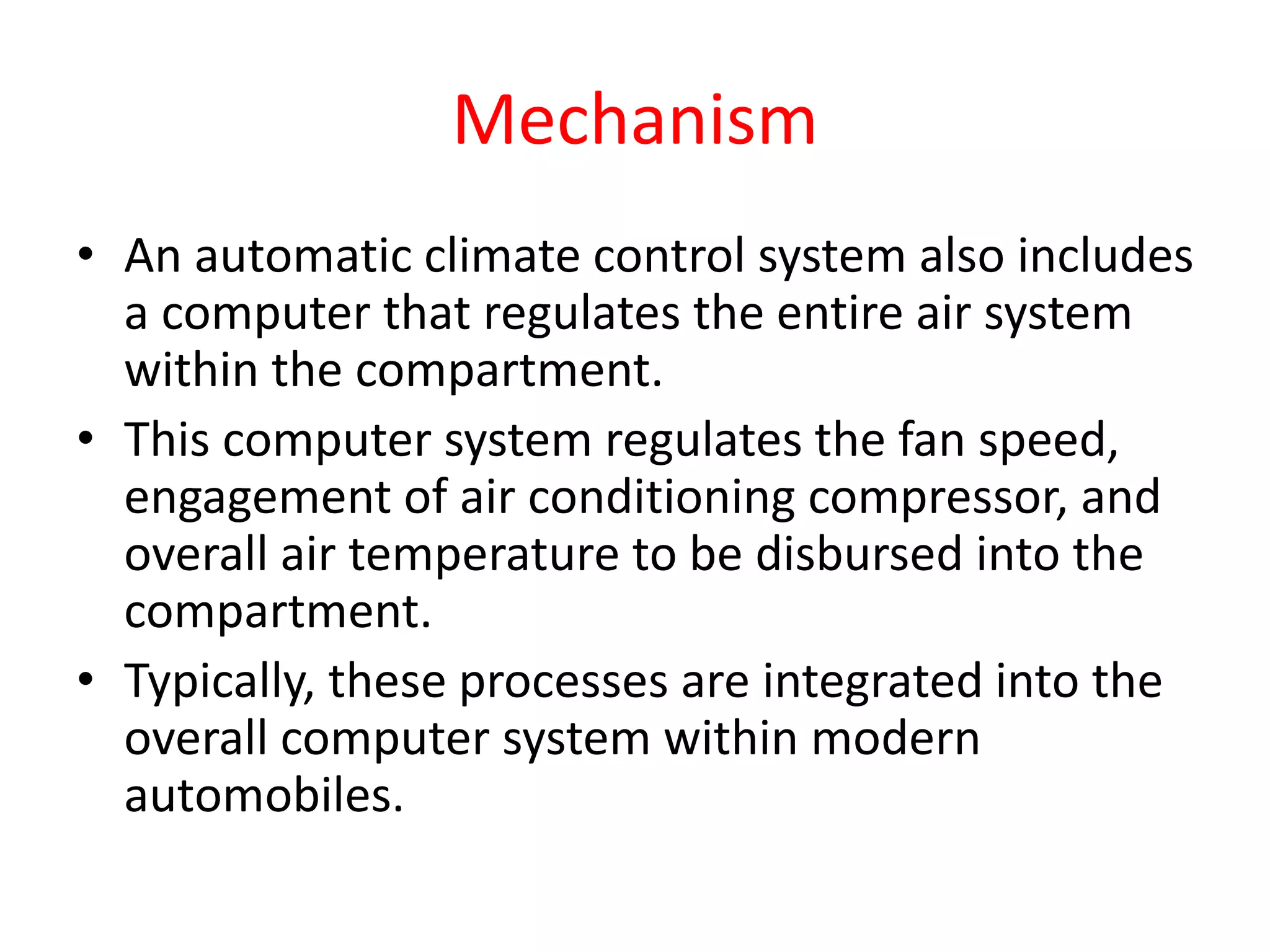 Mechanism
• An automatic climate control system also includes
a computer that regulates the entire air system
within the compartment.
• This computer system regulates the fan speed,
engagement of air conditioning compressor, and
overall air temperature to be disbursed into the
compartment.
• Typically, these processes are integrated into the
overall computer system within modern
automobiles.
 