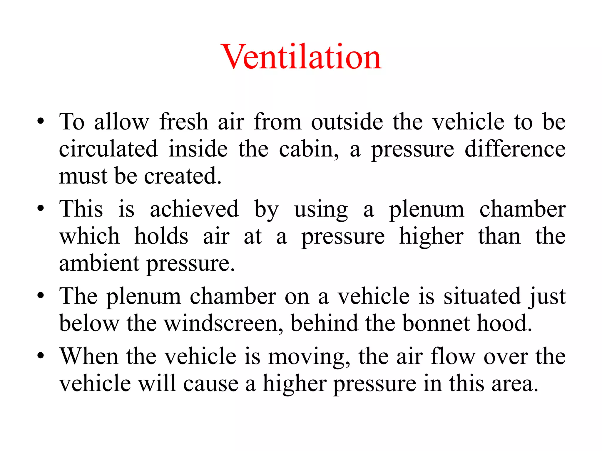Ventilation
• To allow fresh air from outside the vehicle to be
circulated inside the cabin, a pressure difference
must be created.
• This is achieved by using a plenum chamber
which holds air at a pressure higher than the
ambient pressure.
• The plenum chamber on a vehicle is situated just
below the windscreen, behind the bonnet hood.
• When the vehicle is moving, the air flow over the
vehicle will cause a higher pressure in this area.
 