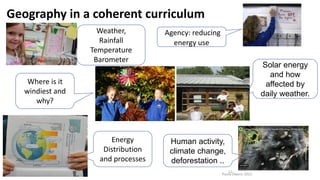Paula Owens 2021
12
Geography in a coherent curriculum
Weather,
Rainfall
Temperature
Barometer
Energy
Distribution
and processes
Human activity,
climate change,
deforestation ..
Solar energy
and how
affected by
daily weather.
Agency: reducing
energy use
Where is it
windiest and
why?
 