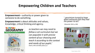 Empowering Children and Teachers
Empowerment = authority or power given to
someone to do something.
Empowerment is about attitudes and values,
knowledge, critical thinking and agency.
Paula Owens 2021
2
As teachers we may need to
follow a set curriculum but we
can populate it with precise
content of our choosing and
teach it according to the context
and needs of our pupils.’
Owens, Witt and Willy (2021) p.5
‘..pessimism turned to hope
when witnesses felt they had
the power to act.’
(Alexander 2010, p.189)
 